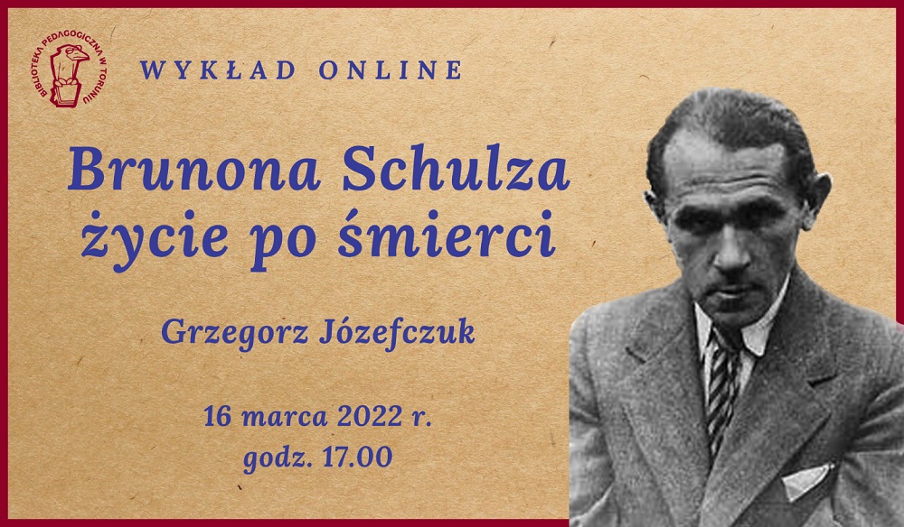 Kremowy prostokąt z bordową ramką. W lewym górnym rogu logoi Biblioteki Pedagogicznej w Toruniu - ptak w okularach, siedzący na książce. Niebieskie napisy: Wykład online: Brunona Schulza życie po śmierci, Grzegorz Józefczuk, 16 marca 2022 r., godz. 17:00. W prawym dolnym rogu zdjęcie Brunona Schulza – starszy pan w marynarce i krawacie.