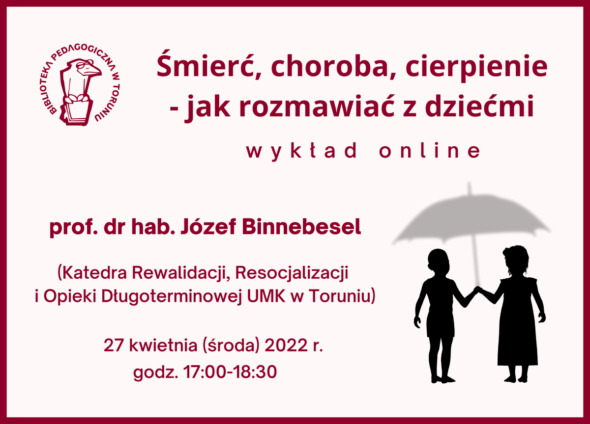 Jasnoczerwony prostokąt z bordową ramką i bordowymi napisami wewnątrz: Śmierć, choroba, cierpienie - jak rozmawiać z dziećmi, wykład online, prof. dr hab. Józef Binnebesel (Katedra Rewalidacji, Resocjalizacji i Opieki Długoterminowej, Instytut Nauk Pedagogicznych), 27 kwietnia (środa) 2022 r., godz. 17:00-18:30. W lewym górnym rogu logo Biblioteki Pedagogicznej w Toruniu – ptak w okularach, siedzący na książce, w prawym dolnym rogu rysunek przedstawiający czarne sylwetki dzieci pod szarym parasolem.