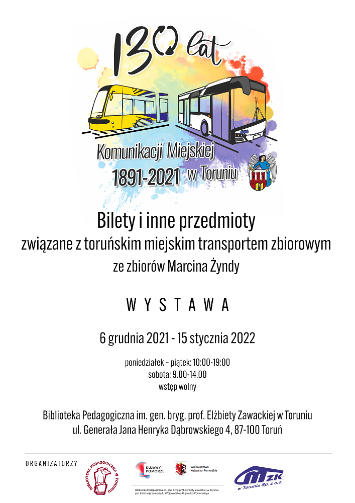 Wielobarwna plama a na jej tle żółto-niebieski tramwaj i biało-czarny autobus. Czarne napisy: 130 lat komunikacji miejskiej w Toruniu 1891-2021. Bilety i inne przedmioty związane z toruńskim miejskim transportem zbiorowym ze zbiorów Marcina Żyndy. Wystawa, 6 grudnia 2021 r. - 15 stycznia 2022, poniedziałek - piątek 10:00-19:00, sobota: 9:00-14:00, wstęp wolny. Biblioteka Pedagogiczna im. gen. bryg. prof. Elżbiety Zawackiej w Toruniu, ul. Generała Henryka Dąbrowskiego 4, 87-100 Toruń. Na dole logotypy organizatorów: Biblioteki Pedagogicznej w Toruniu i MZK w Toruniu Sp. z o.o.