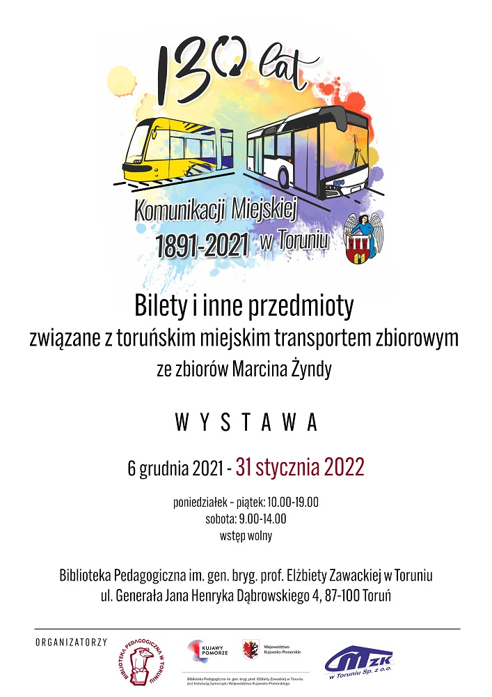 Wielobarwna plama a na jej tle żółto-niebieski tramwaj i biało-czarny autobus. Czarne napisy: 130 lat komunikacji miejskiej w Toruniu 1891-2021. Bilety i inne przedmioty związane z toruńskim miejskim transportem zbiorowym ze zbiorów Marcina Żyndy. Wystawa, 6 grudnia 2021 r. - 31 stycznia 2022, poniedziałek - piątek 10:00-19:00, sobota: 9:00-14:00, wstęp wolny. Biblioteka Pedagogiczna im. gen. bryg. prof. Elżbiety Zawackiej w Toruniu, ul. Generała Henryka Dąbrowskiego 4, 87-100 Toruń. Na dole logotypy organizatorów: Biblioteki Pedagogicznej w Toruniu i MZK w Toruniu Sp. z o.o.
