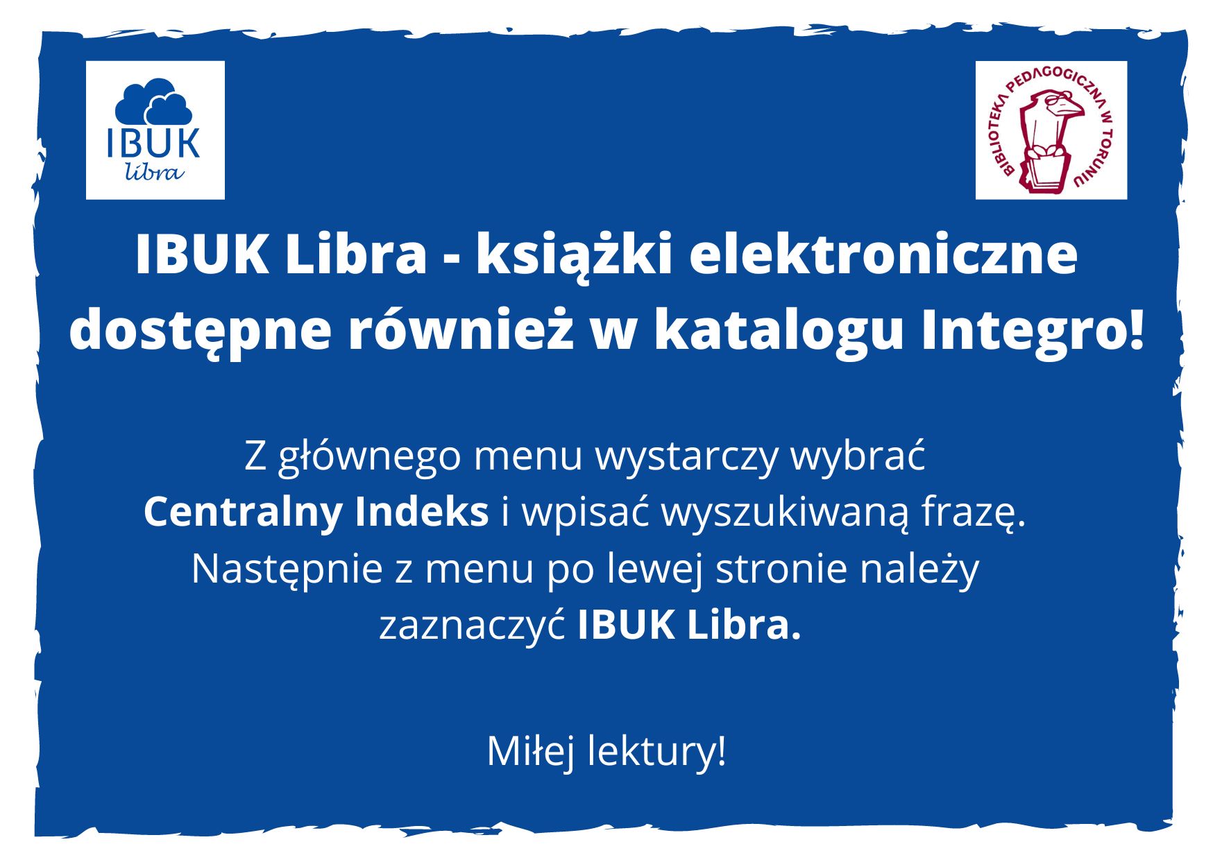 Lewy górny róg - logo Ibuk Libra, prawy górny róg - logo Biblioteki Pedagogicznej w Toruniu. Białe napisy na niebieskim tle: IBUK Libra - książki elektroniczne dostępne również w katalogu Integro! Z głównego menu wystarczy wybrać Centralny Indeks i wpisać wyszukiwaną frazę. Następnie z menu po lewej stronie należy zaznaczyć IBUK Libra. Miłej lektury!