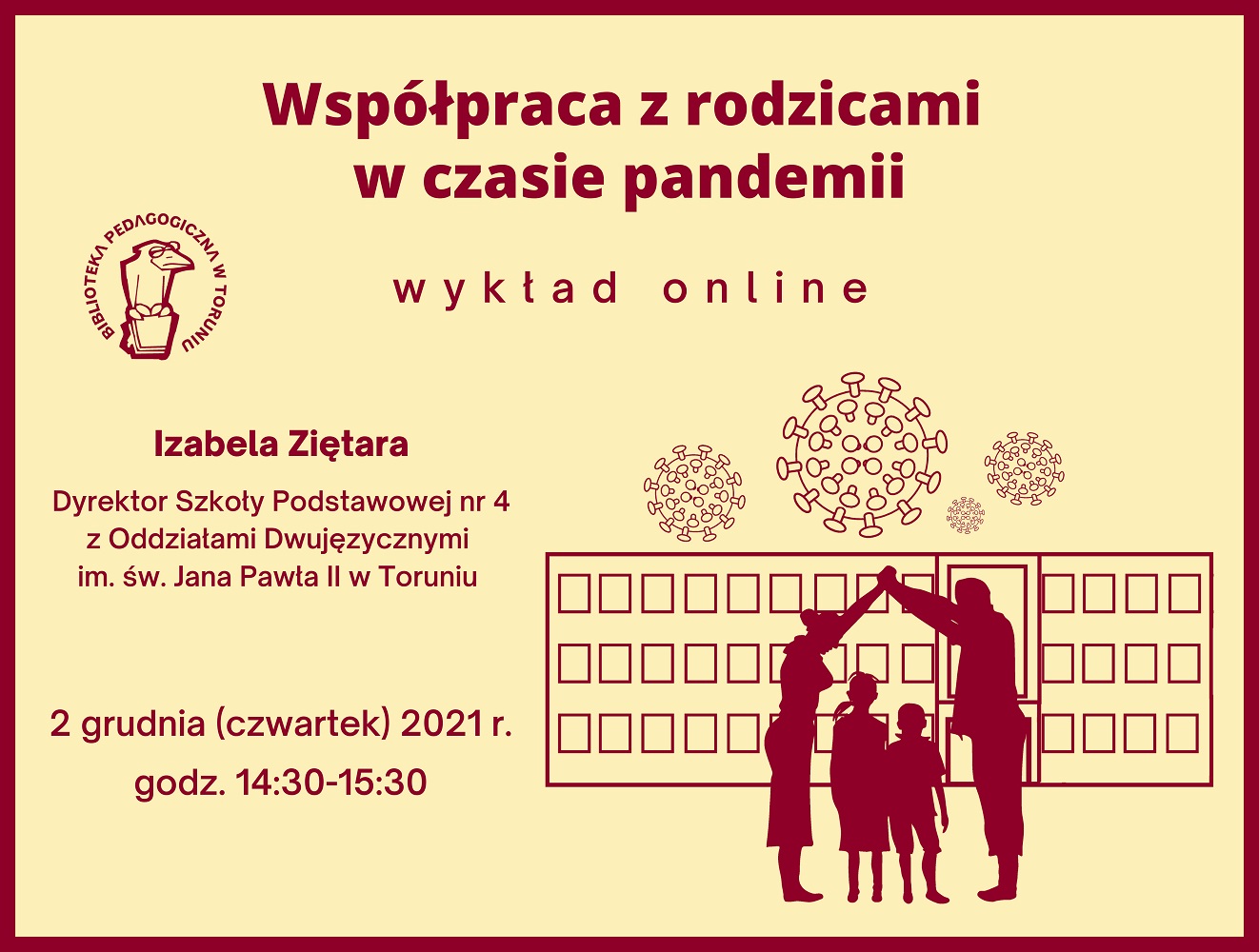 Żółty prostokąt z bordową ramką. U góry napisy: Współpraca z rodzicami  w czasie pandemii – wykład online. Poniżej po lewej stronie logo Biblioteki Pedagogicznej w Toruniu – narysowany ptak w okularach. Niżej napisy: Izabela Ziętara, Dyrektor Szkoły Podstawowej Nr 4 z Oddziałami Dwujęzycznymi im. św. Jana Pawła II w Toruniu, 2 grudnia (czwartek) 2021 r., godz. 14:30-15:30. W prawym dolnym rogu rysunek przedstawiający rodziców i dwójkę dzieci na tle szkoły, nad którą znajdują się koronawirusy.