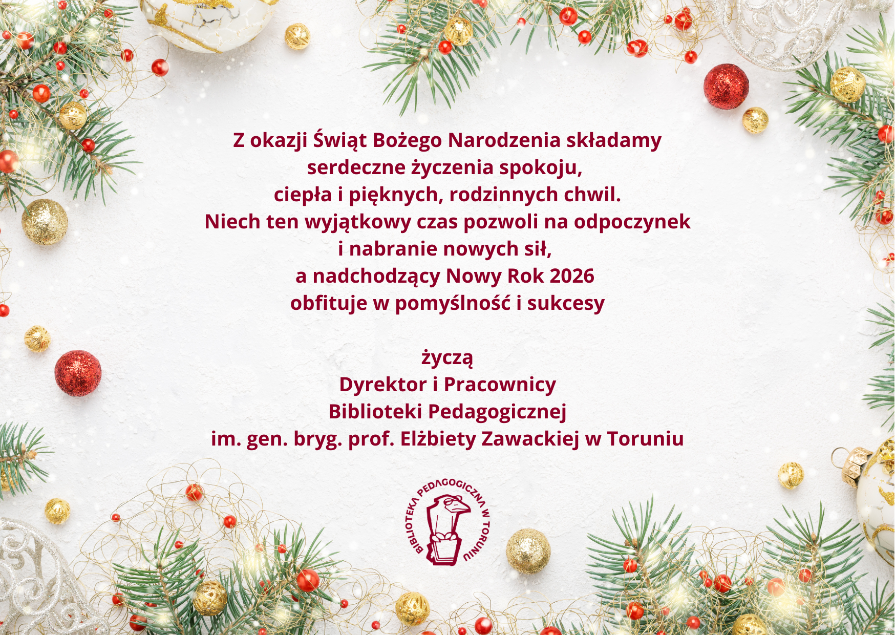 Po środku grafiki na białym tle tekst, litery brązowe: Z okazji Świąt Bożego Narodzenia składamy serdeczne życzenia spokoju, ciepła i&nbsp;pięknych, rodzinnych chwil.  Niech ten wyjątkowy czas pozwoli na odpoczynek i&nbsp;nabranie nowych sił, a&nbsp;nadchodzący Nowy Rok 2026 obfituje w&nbsp;pomyślność i&nbsp;sukcesy życzą Dyrektor i&nbsp;Pracownicy  Biblioteki Pedagogicznej im. gen. bryg. prof. Elżbiety Zawackiej w&nbsp;Toruniu. Poniżej logo Biblioteki Pedagogicznej w&nbsp;Toruniu, dookoła zielone gałązki choinki, światełka, czerwone ozdoby.