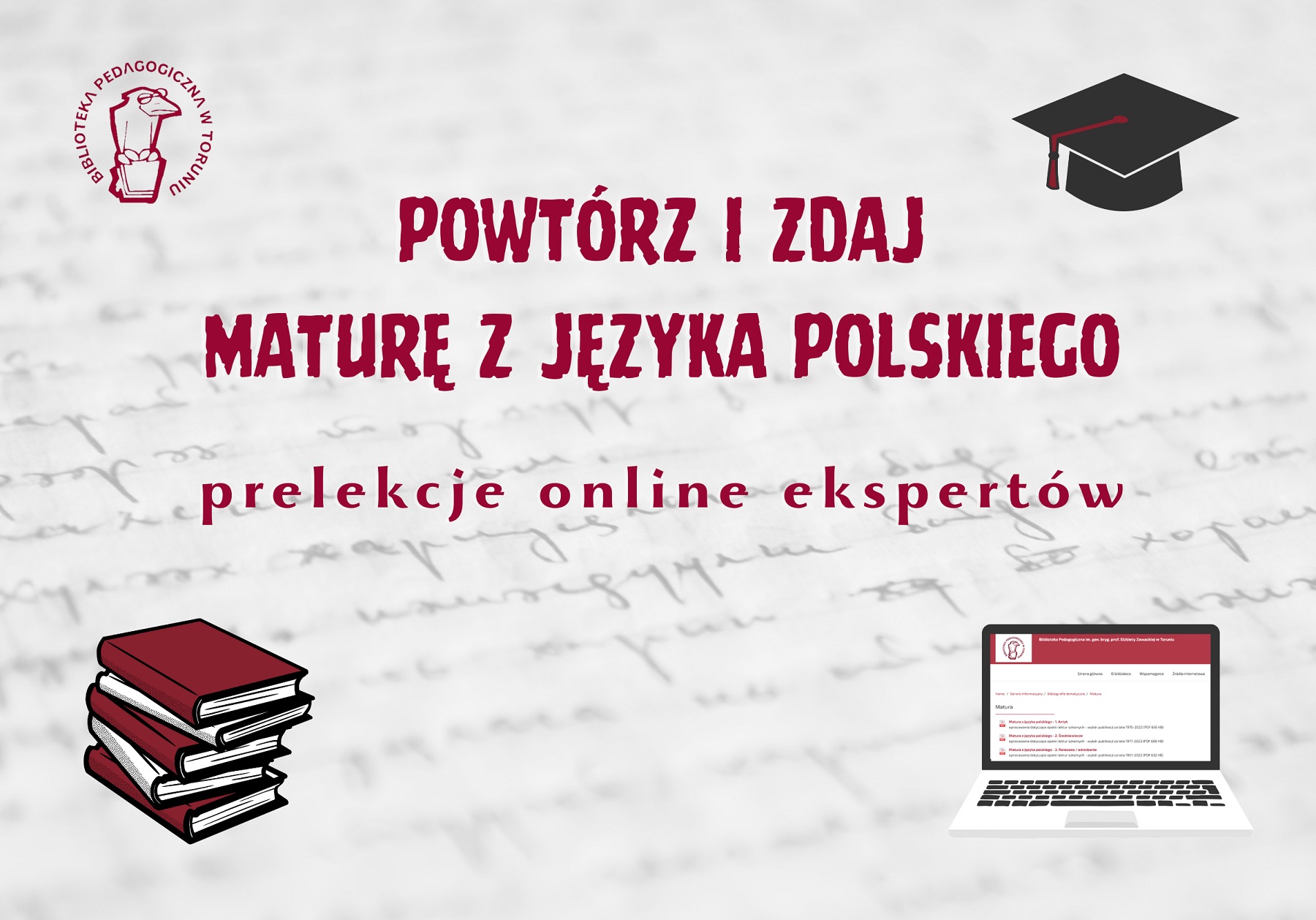 Grafika zapraszająca do udziału w cyklu. Bordowy napis: Powtórz i zdaj maturę z języka polskiego - prelekcje online ekspertów. W lewym górnym orgu logo Biblioteki Pedagogicznej w Toruniu: ptak w okularach, siedzący na książce, w prawym górnym roku czarna czapka absolwencka, w lewym dolnym stos książek a w prawym dolnym laptop.